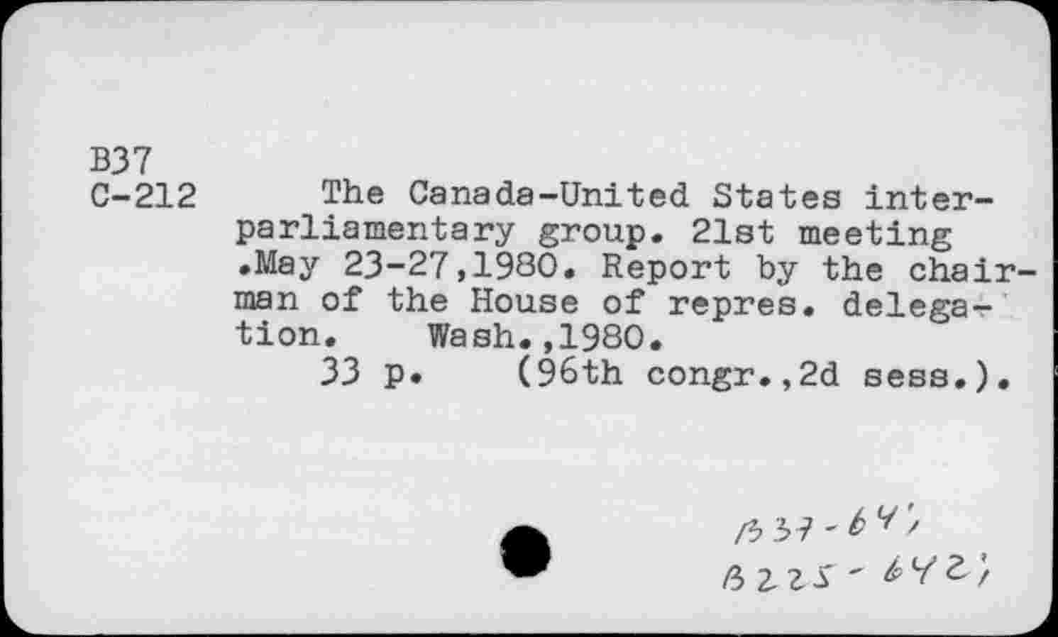 ﻿B37
C-212 The Canada-United States interparliamentary group. 21st meeting •May 23-27,1980. Report by the chairman of the House of repres. delega-r tion.	Wash.,1980.
33 p. (96th congr.,2d sess.).
/3	/